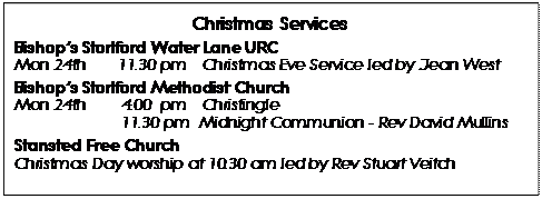 Text Box: Christmas Services 
Bishop’s Stortford Water Lane URC 
Mon 24th	11.30 pm 	Christmas Eve Service led by Jean West
Bishop’s Stortford Methodist Church 
Mon 24th 	4.00  pm 	Christingle
		11.30 pm  Midnight Communion - Rev David Mullins
Stansted Free Church
Christmas Day worship at 10.30 am led by Rev Stuart Veitch
