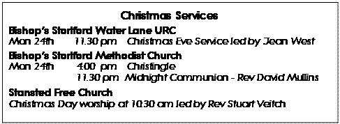 Text Box: Christmas Services 
Bishops Stortford Water Lane URC 
Mon 24th	11.30 pm 	Christmas Eve Service led by Jean West
Bishops Stortford Methodist Church 
Mon 24th 	4.00  pm 	Christingle
		11.30 pm  Midnight Communion - Rev David Mullins
Stansted Free Church
Christmas Day worship at 10.30 am led by Rev Stuart Veitch
